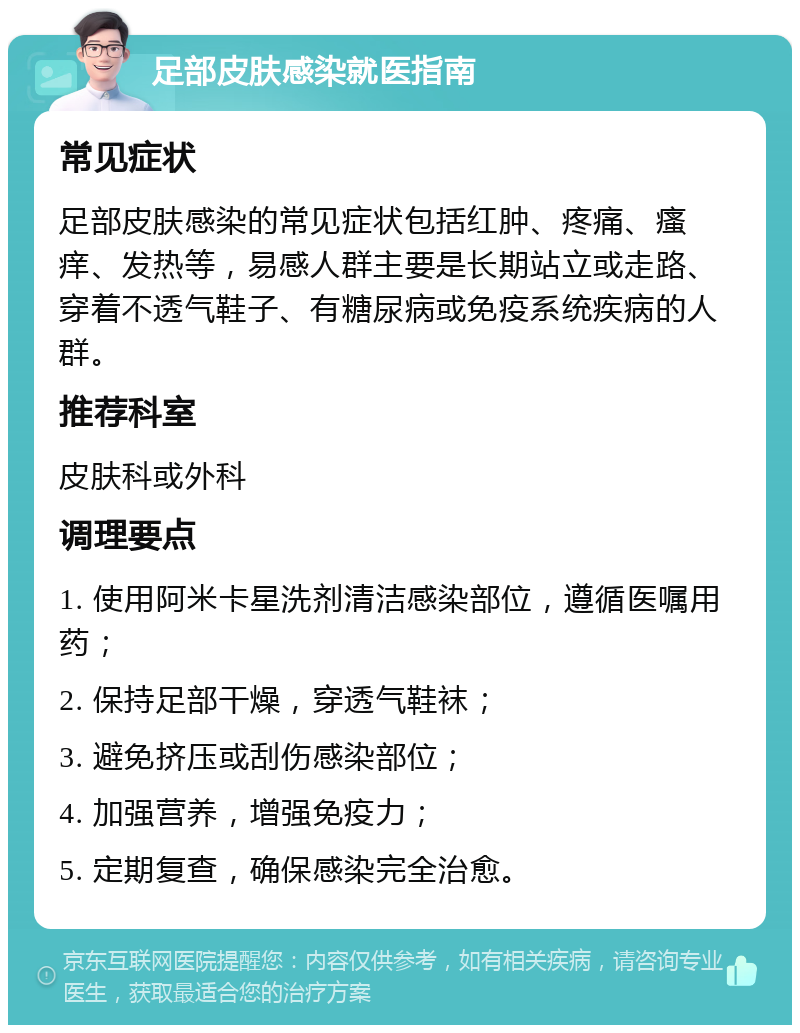 足部皮肤感染就医指南 常见症状 足部皮肤感染的常见症状包括红肿、疼痛、瘙痒、发热等，易感人群主要是长期站立或走路、穿着不透气鞋子、有糖尿病或免疫系统疾病的人群。 推荐科室 皮肤科或外科 调理要点 1. 使用阿米卡星洗剂清洁感染部位，遵循医嘱用药； 2. 保持足部干燥，穿透气鞋袜； 3. 避免挤压或刮伤感染部位； 4. 加强营养，增强免疫力； 5. 定期复查，确保感染完全治愈。