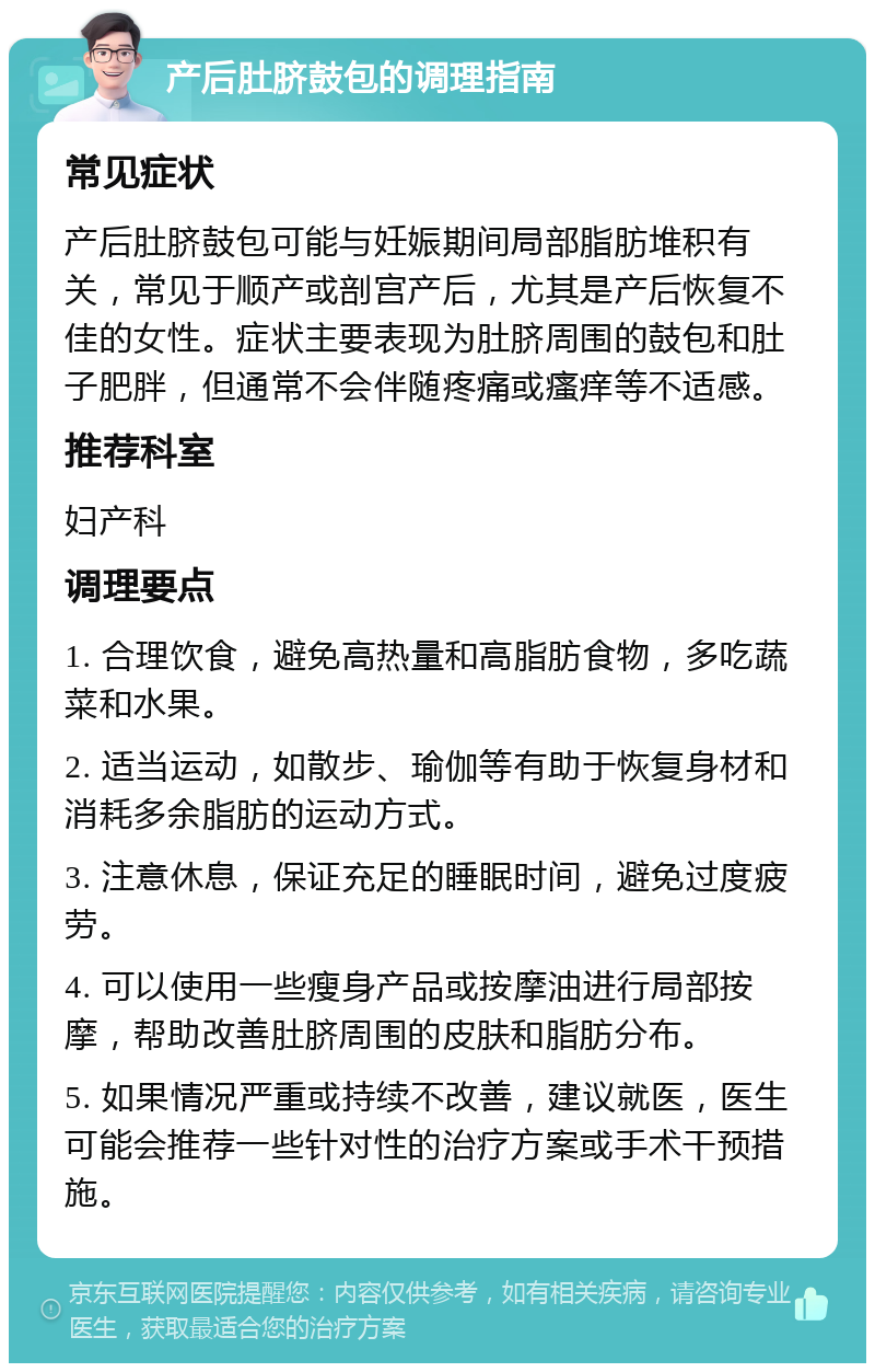 产后肚脐鼓包的调理指南 常见症状 产后肚脐鼓包可能与妊娠期间局部脂肪堆积有关，常见于顺产或剖宫产后，尤其是产后恢复不佳的女性。症状主要表现为肚脐周围的鼓包和肚子肥胖，但通常不会伴随疼痛或瘙痒等不适感。 推荐科室 妇产科 调理要点 1. 合理饮食，避免高热量和高脂肪食物，多吃蔬菜和水果。 2. 适当运动，如散步、瑜伽等有助于恢复身材和消耗多余脂肪的运动方式。 3. 注意休息，保证充足的睡眠时间，避免过度疲劳。 4. 可以使用一些瘦身产品或按摩油进行局部按摩，帮助改善肚脐周围的皮肤和脂肪分布。 5. 如果情况严重或持续不改善，建议就医，医生可能会推荐一些针对性的治疗方案或手术干预措施。