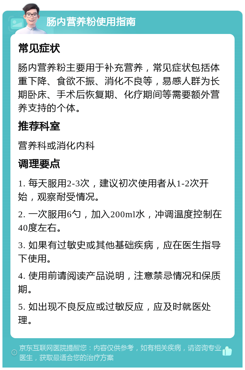 肠内营养粉使用指南 常见症状 肠内营养粉主要用于补充营养，常见症状包括体重下降、食欲不振、消化不良等，易感人群为长期卧床、手术后恢复期、化疗期间等需要额外营养支持的个体。 推荐科室 营养科或消化内科 调理要点 1. 每天服用2-3次，建议初次使用者从1-2次开始，观察耐受情况。 2. 一次服用6勺，加入200ml水，冲调温度控制在40度左右。 3. 如果有过敏史或其他基础疾病，应在医生指导下使用。 4. 使用前请阅读产品说明，注意禁忌情况和保质期。 5. 如出现不良反应或过敏反应，应及时就医处理。