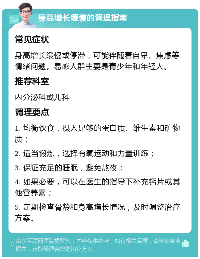 身高增长缓慢的调理指南 常见症状 身高增长缓慢或停滞，可能伴随着自卑、焦虑等情绪问题。易感人群主要是青少年和年轻人。 推荐科室 内分泌科或儿科 调理要点 1. 均衡饮食，摄入足够的蛋白质、维生素和矿物质； 2. 适当锻炼，选择有氧运动和力量训练； 3. 保证充足的睡眠，避免熬夜； 4. 如果必要，可以在医生的指导下补充钙片或其他营养素； 5. 定期检查骨龄和身高增长情况，及时调整治疗方案。