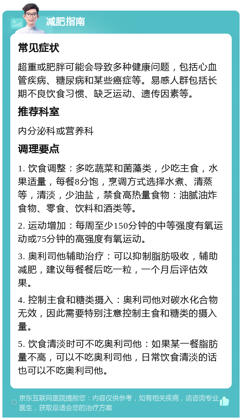 减肥指南 常见症状 超重或肥胖可能会导致多种健康问题，包括心血管疾病、糖尿病和某些癌症等。易感人群包括长期不良饮食习惯、缺乏运动、遗传因素等。 推荐科室 内分泌科或营养科 调理要点 1. 饮食调整：多吃蔬菜和菌藻类，少吃主食，水果适量，每餐8分饱，烹调方式选择水煮、清蒸等，清淡，少油盐，禁食高热量食物：油腻油炸食物、零食、饮料和酒类等。 2. 运动增加：每周至少150分钟的中等强度有氧运动或75分钟的高强度有氧运动。 3. 奥利司他辅助治疗：可以抑制脂肪吸收，辅助减肥，建议每餐餐后吃一粒，一个月后评估效果。 4. 控制主食和糖类摄入：奥利司他对碳水化合物无效，因此需要特别注意控制主食和糖类的摄入量。 5. 饮食清淡时可不吃奥利司他：如果某一餐脂肪量不高，可以不吃奥利司他，日常饮食清淡的话也可以不吃奥利司他。