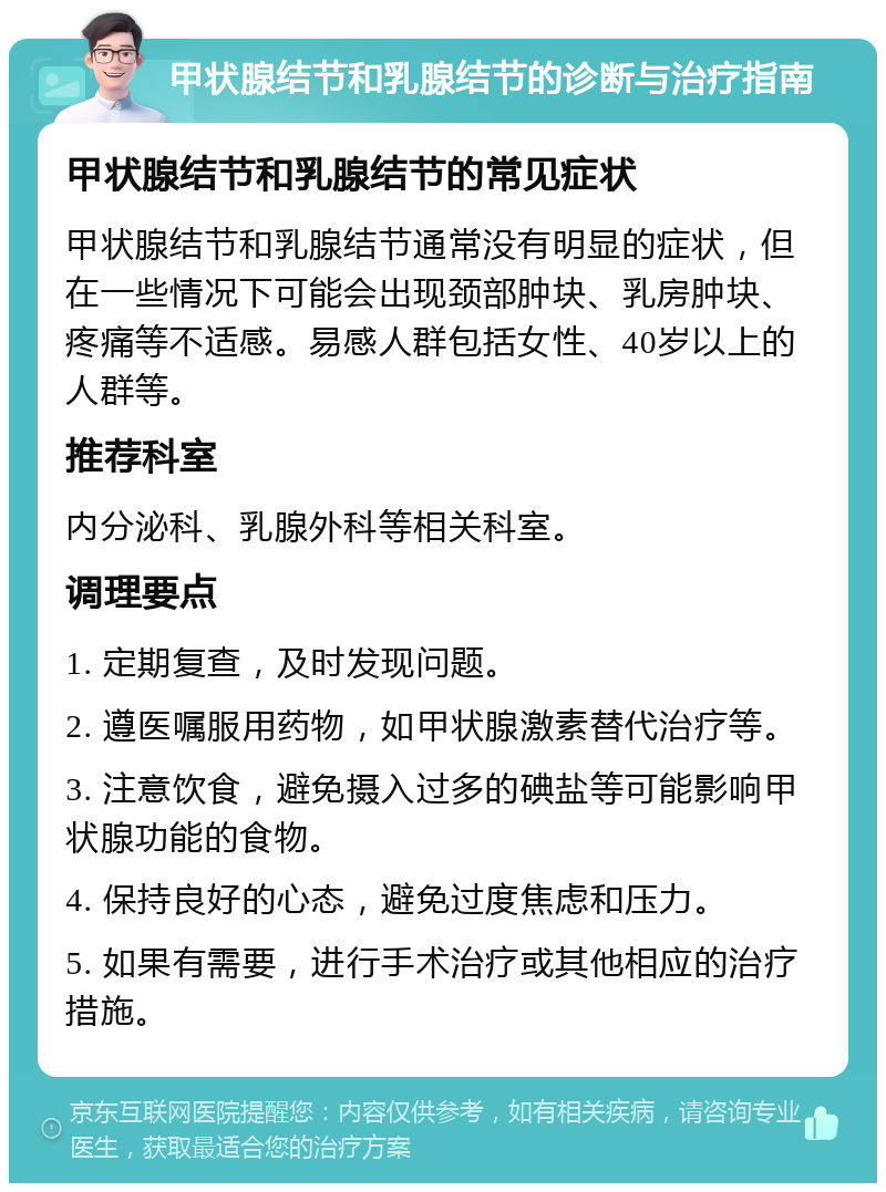 甲状腺结节和乳腺结节的诊断与治疗指南 甲状腺结节和乳腺结节的常见症状 甲状腺结节和乳腺结节通常没有明显的症状，但在一些情况下可能会出现颈部肿块、乳房肿块、疼痛等不适感。易感人群包括女性、40岁以上的人群等。 推荐科室 内分泌科、乳腺外科等相关科室。 调理要点 1. 定期复查，及时发现问题。 2. 遵医嘱服用药物，如甲状腺激素替代治疗等。 3. 注意饮食，避免摄入过多的碘盐等可能影响甲状腺功能的食物。 4. 保持良好的心态，避免过度焦虑和压力。 5. 如果有需要，进行手术治疗或其他相应的治疗措施。