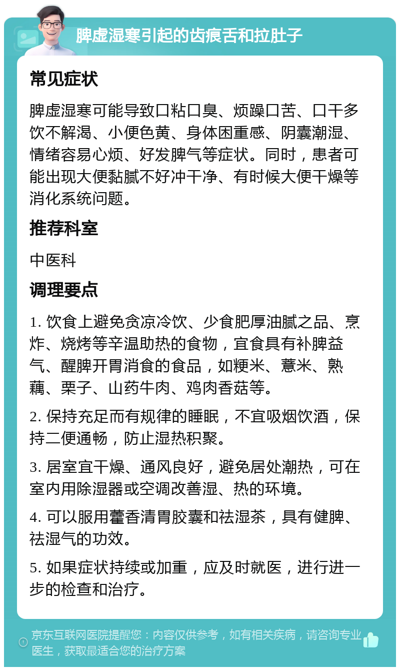 脾虚湿寒引起的齿痕舌和拉肚子 常见症状 脾虚湿寒可能导致口粘口臭、烦躁口苦、口干多饮不解渴、小便色黄、身体困重感、阴囊潮湿、情绪容易心烦、好发脾气等症状。同时，患者可能出现大便黏腻不好冲干净、有时候大便干燥等消化系统问题。 推荐科室 中医科 调理要点 1. 饮食上避免贪凉冷饮、少食肥厚油腻之品、烹炸、烧烤等辛温助热的食物，宜食具有补脾益气、醒脾开胃消食的食品，如粳米、薏米、熟藕、栗子、山药牛肉、鸡肉香菇等。 2. 保持充足而有规律的睡眠，不宜吸烟饮酒，保持二便通畅，防止湿热积聚。 3. 居室宜干燥、通风良好，避免居处潮热，可在室内用除湿器或空调改善湿、热的环境。 4. 可以服用藿香清胃胶囊和祛湿茶，具有健脾、祛湿气的功效。 5. 如果症状持续或加重，应及时就医，进行进一步的检查和治疗。