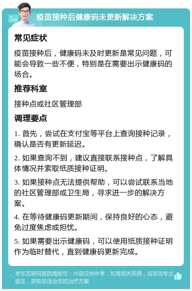 疫苗接种后健康码未更新解决方案 常见症状 疫苗接种后，健康码未及时更新是常见问题，可能会导致一些不便，特别是在需要出示健康码的场合。 推荐科室 接种点或社区管理部 调理要点 1. 首先，尝试在支付宝等平台上查询接种记录，确认是否有更新延迟。 2. 如果查询不到，建议直接联系接种点，了解具体情况并索取纸质接种证明。 3. 如果接种点无法提供帮助，可以尝试联系当地的社区管理部或卫生局，寻求进一步的解决方案。 4. 在等待健康码更新期间，保持良好的心态，避免过度焦虑或担忧。 5. 如果需要出示健康码，可以使用纸质接种证明作为临时替代，直到健康码更新完成。