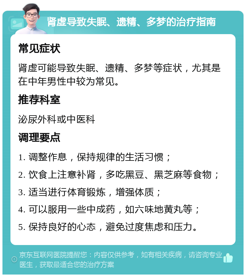 肾虚导致失眠、遗精、多梦的治疗指南 常见症状 肾虚可能导致失眠、遗精、多梦等症状，尤其是在中年男性中较为常见。 推荐科室 泌尿外科或中医科 调理要点 1. 调整作息，保持规律的生活习惯； 2. 饮食上注意补肾，多吃黑豆、黑芝麻等食物； 3. 适当进行体育锻炼，增强体质； 4. 可以服用一些中成药，如六味地黄丸等； 5. 保持良好的心态，避免过度焦虑和压力。