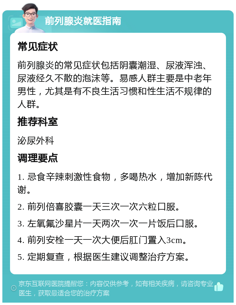 前列腺炎就医指南 常见症状 前列腺炎的常见症状包括阴囊潮湿、尿液浑浊、尿液经久不散的泡沫等。易感人群主要是中老年男性，尤其是有不良生活习惯和性生活不规律的人群。 推荐科室 泌尿外科 调理要点 1. 忌食辛辣刺激性食物，多喝热水，增加新陈代谢。 2. 前列倍喜胶囊一天三次一次六粒口服。 3. 左氧氟沙星片一天两次一次一片饭后口服。 4. 前列安栓一天一次大便后肛门置入3cm。 5. 定期复查，根据医生建议调整治疗方案。