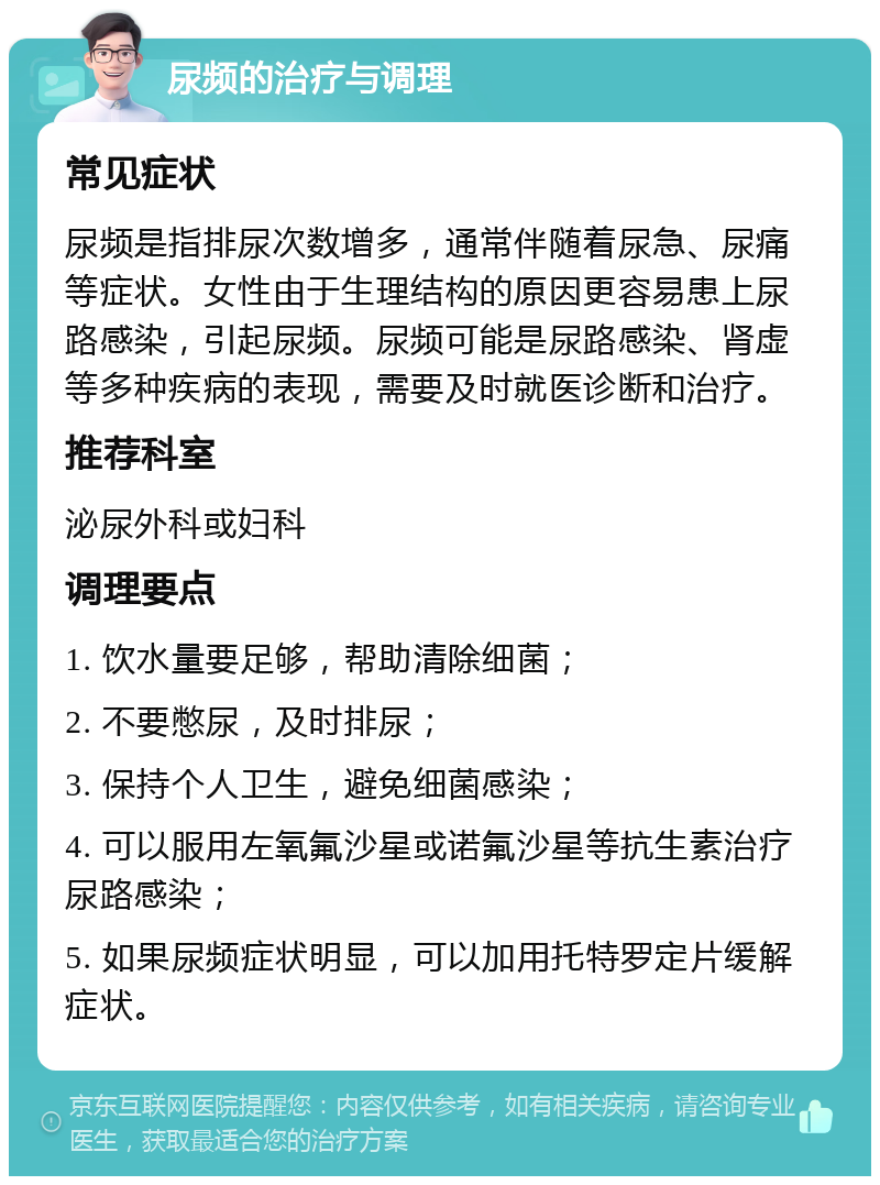 尿频的治疗与调理 常见症状 尿频是指排尿次数增多，通常伴随着尿急、尿痛等症状。女性由于生理结构的原因更容易患上尿路感染，引起尿频。尿频可能是尿路感染、肾虚等多种疾病的表现，需要及时就医诊断和治疗。 推荐科室 泌尿外科或妇科 调理要点 1. 饮水量要足够，帮助清除细菌； 2. 不要憋尿，及时排尿； 3. 保持个人卫生，避免细菌感染； 4. 可以服用左氧氟沙星或诺氟沙星等抗生素治疗尿路感染； 5. 如果尿频症状明显，可以加用托特罗定片缓解症状。