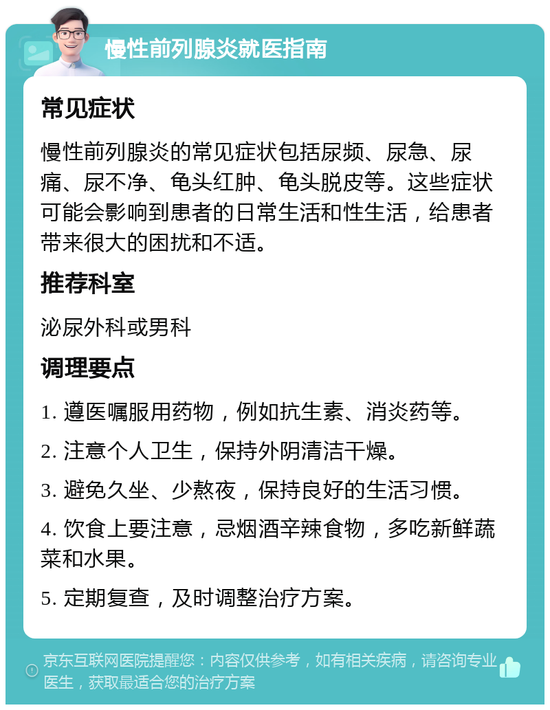 慢性前列腺炎就医指南 常见症状 慢性前列腺炎的常见症状包括尿频、尿急、尿痛、尿不净、龟头红肿、龟头脱皮等。这些症状可能会影响到患者的日常生活和性生活，给患者带来很大的困扰和不适。 推荐科室 泌尿外科或男科 调理要点 1. 遵医嘱服用药物，例如抗生素、消炎药等。 2. 注意个人卫生，保持外阴清洁干燥。 3. 避免久坐、少熬夜，保持良好的生活习惯。 4. 饮食上要注意，忌烟酒辛辣食物，多吃新鲜蔬菜和水果。 5. 定期复查，及时调整治疗方案。