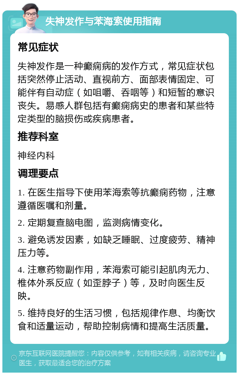 失神发作与苯海索使用指南 常见症状 失神发作是一种癫痫病的发作方式，常见症状包括突然停止活动、直视前方、面部表情固定、可能伴有自动症（如咀嚼、吞咽等）和短暂的意识丧失。易感人群包括有癫痫病史的患者和某些特定类型的脑损伤或疾病患者。 推荐科室 神经内科 调理要点 1. 在医生指导下使用苯海索等抗癫痫药物，注意遵循医嘱和剂量。 2. 定期复查脑电图，监测病情变化。 3. 避免诱发因素，如缺乏睡眠、过度疲劳、精神压力等。 4. 注意药物副作用，苯海索可能引起肌肉无力、椎体外系反应（如歪脖子）等，及时向医生反映。 5. 维持良好的生活习惯，包括规律作息、均衡饮食和适量运动，帮助控制病情和提高生活质量。