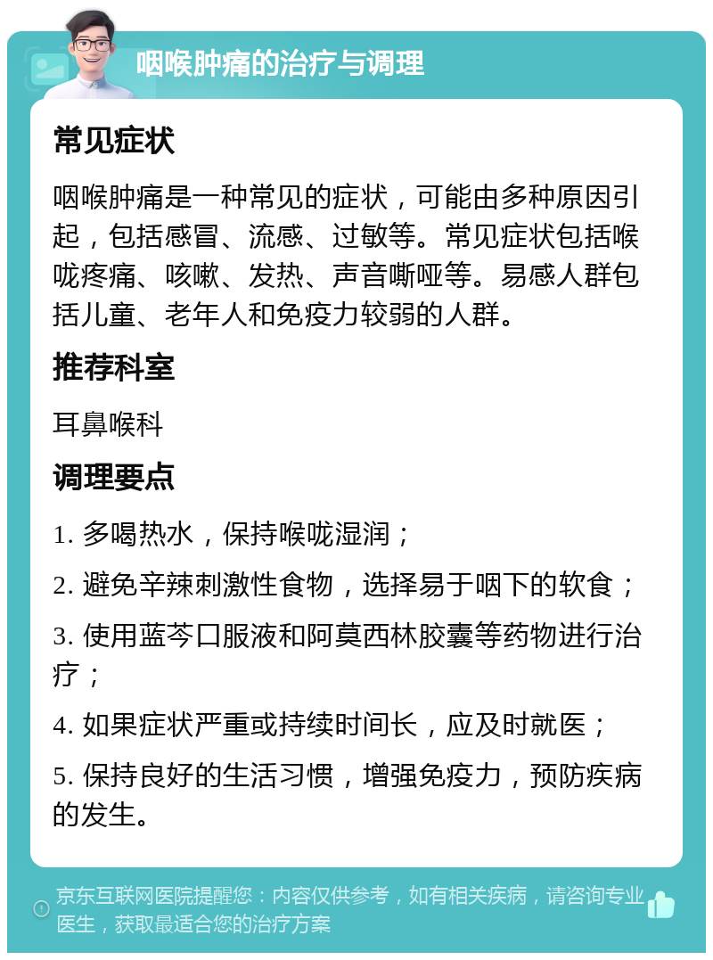 咽喉肿痛的治疗与调理 常见症状 咽喉肿痛是一种常见的症状，可能由多种原因引起，包括感冒、流感、过敏等。常见症状包括喉咙疼痛、咳嗽、发热、声音嘶哑等。易感人群包括儿童、老年人和免疫力较弱的人群。 推荐科室 耳鼻喉科 调理要点 1. 多喝热水，保持喉咙湿润； 2. 避免辛辣刺激性食物，选择易于咽下的软食； 3. 使用蓝芩口服液和阿莫西林胶囊等药物进行治疗； 4. 如果症状严重或持续时间长，应及时就医； 5. 保持良好的生活习惯，增强免疫力，预防疾病的发生。