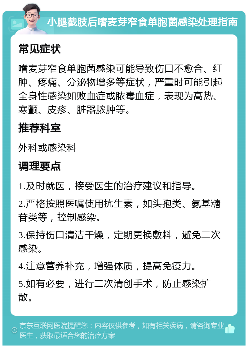 小腿截肢后嗜麦芽窄食单胞菌感染处理指南 常见症状 嗜麦芽窄食单胞菌感染可能导致伤口不愈合、红肿、疼痛、分泌物增多等症状，严重时可能引起全身性感染如败血症或脓毒血症，表现为高热、寒颤、皮疹、脏器脓肿等。 推荐科室 外科或感染科 调理要点 1.及时就医，接受医生的治疗建议和指导。 2.严格按照医嘱使用抗生素，如头孢类、氨基糖苷类等，控制感染。 3.保持伤口清洁干燥，定期更换敷料，避免二次感染。 4.注意营养补充，增强体质，提高免疫力。 5.如有必要，进行二次清创手术，防止感染扩散。