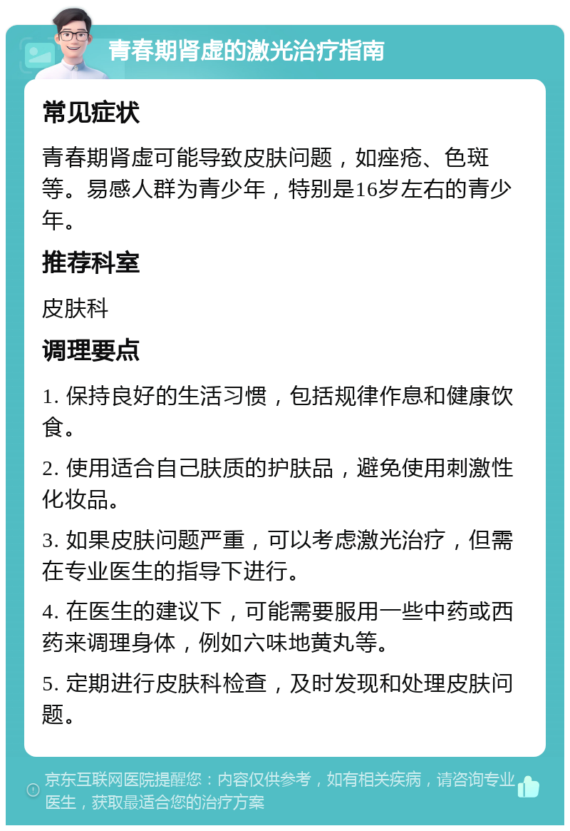 青春期肾虚的激光治疗指南 常见症状 青春期肾虚可能导致皮肤问题，如痤疮、色斑等。易感人群为青少年，特别是16岁左右的青少年。 推荐科室 皮肤科 调理要点 1. 保持良好的生活习惯，包括规律作息和健康饮食。 2. 使用适合自己肤质的护肤品，避免使用刺激性化妆品。 3. 如果皮肤问题严重，可以考虑激光治疗，但需在专业医生的指导下进行。 4. 在医生的建议下，可能需要服用一些中药或西药来调理身体，例如六味地黄丸等。 5. 定期进行皮肤科检查，及时发现和处理皮肤问题。