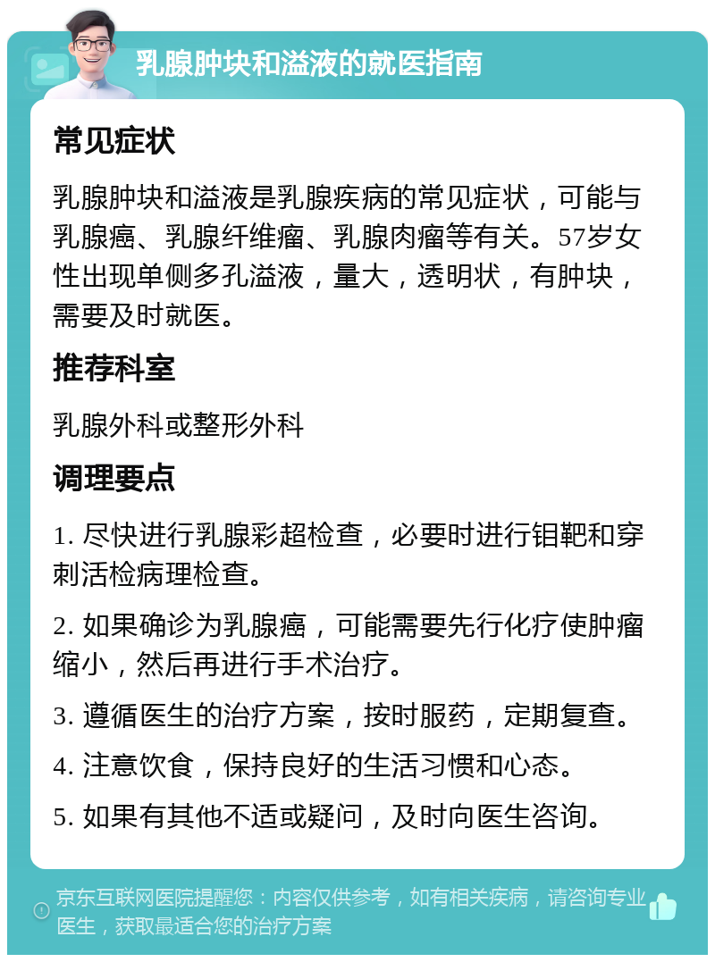 乳腺肿块和溢液的就医指南 常见症状 乳腺肿块和溢液是乳腺疾病的常见症状，可能与乳腺癌、乳腺纤维瘤、乳腺肉瘤等有关。57岁女性出现单侧多孔溢液，量大，透明状，有肿块，需要及时就医。 推荐科室 乳腺外科或整形外科 调理要点 1. 尽快进行乳腺彩超检查，必要时进行钼靶和穿刺活检病理检查。 2. 如果确诊为乳腺癌，可能需要先行化疗使肿瘤缩小，然后再进行手术治疗。 3. 遵循医生的治疗方案，按时服药，定期复查。 4. 注意饮食，保持良好的生活习惯和心态。 5. 如果有其他不适或疑问，及时向医生咨询。