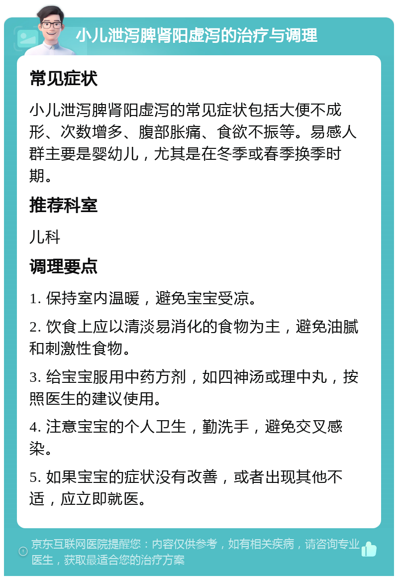 小儿泄泻脾肾阳虚泻的治疗与调理 常见症状 小儿泄泻脾肾阳虚泻的常见症状包括大便不成形、次数增多、腹部胀痛、食欲不振等。易感人群主要是婴幼儿，尤其是在冬季或春季换季时期。 推荐科室 儿科 调理要点 1. 保持室内温暖，避免宝宝受凉。 2. 饮食上应以清淡易消化的食物为主，避免油腻和刺激性食物。 3. 给宝宝服用中药方剂，如四神汤或理中丸，按照医生的建议使用。 4. 注意宝宝的个人卫生，勤洗手，避免交叉感染。 5. 如果宝宝的症状没有改善，或者出现其他不适，应立即就医。