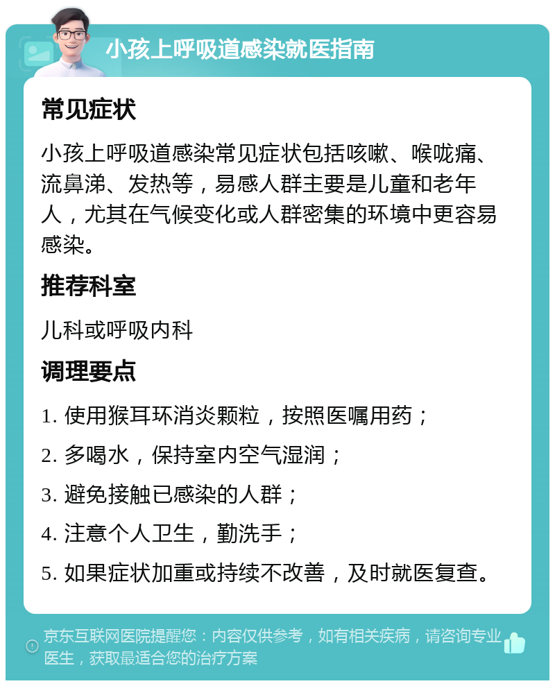 小孩上呼吸道感染就医指南 常见症状 小孩上呼吸道感染常见症状包括咳嗽、喉咙痛、流鼻涕、发热等，易感人群主要是儿童和老年人，尤其在气候变化或人群密集的环境中更容易感染。 推荐科室 儿科或呼吸内科 调理要点 1. 使用猴耳环消炎颗粒，按照医嘱用药； 2. 多喝水，保持室内空气湿润； 3. 避免接触已感染的人群； 4. 注意个人卫生，勤洗手； 5. 如果症状加重或持续不改善，及时就医复查。