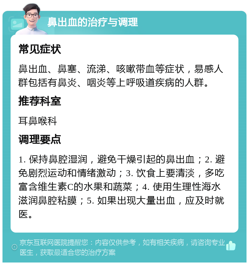 鼻出血的治疗与调理 常见症状 鼻出血、鼻塞、流涕、咳嗽带血等症状，易感人群包括有鼻炎、咽炎等上呼吸道疾病的人群。 推荐科室 耳鼻喉科 调理要点 1. 保持鼻腔湿润，避免干燥引起的鼻出血；2. 避免剧烈运动和情绪激动；3. 饮食上要清淡，多吃富含维生素C的水果和蔬菜；4. 使用生理性海水滋润鼻腔粘膜；5. 如果出现大量出血，应及时就医。