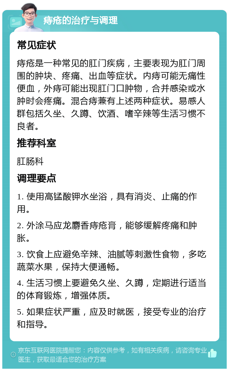 痔疮的治疗与调理 常见症状 痔疮是一种常见的肛门疾病，主要表现为肛门周围的肿块、疼痛、出血等症状。内痔可能无痛性便血，外痔可能出现肛门口肿物，合并感染或水肿时会疼痛。混合痔兼有上述两种症状。易感人群包括久坐、久蹲、饮酒、嗜辛辣等生活习惯不良者。 推荐科室 肛肠科 调理要点 1. 使用高锰酸钾水坐浴，具有消炎、止痛的作用。 2. 外涂马应龙麝香痔疮膏，能够缓解疼痛和肿胀。 3. 饮食上应避免辛辣、油腻等刺激性食物，多吃蔬菜水果，保持大便通畅。 4. 生活习惯上要避免久坐、久蹲，定期进行适当的体育锻炼，增强体质。 5. 如果症状严重，应及时就医，接受专业的治疗和指导。