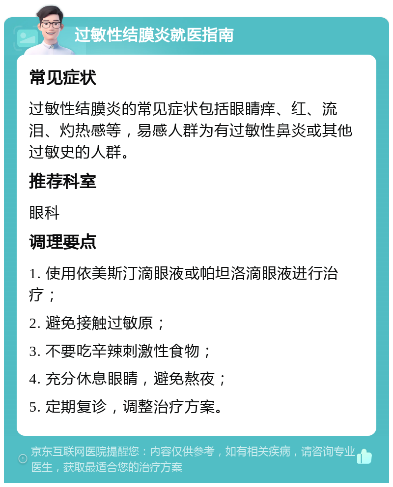 过敏性结膜炎就医指南 常见症状 过敏性结膜炎的常见症状包括眼睛痒、红、流泪、灼热感等，易感人群为有过敏性鼻炎或其他过敏史的人群。 推荐科室 眼科 调理要点 1. 使用依美斯汀滴眼液或帕坦洛滴眼液进行治疗； 2. 避免接触过敏原； 3. 不要吃辛辣刺激性食物； 4. 充分休息眼睛，避免熬夜； 5. 定期复诊，调整治疗方案。