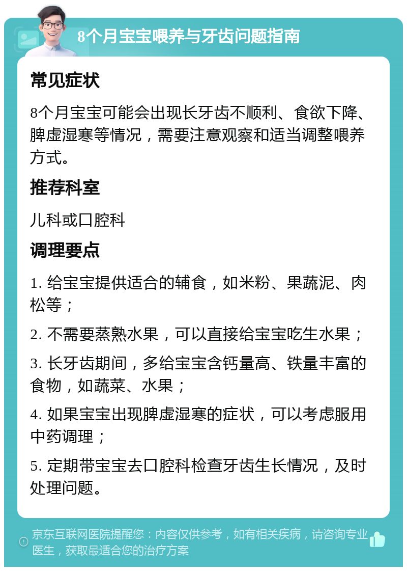 8个月宝宝喂养与牙齿问题指南 常见症状 8个月宝宝可能会出现长牙齿不顺利、食欲下降、脾虚湿寒等情况，需要注意观察和适当调整喂养方式。 推荐科室 儿科或口腔科 调理要点 1. 给宝宝提供适合的辅食，如米粉、果蔬泥、肉松等； 2. 不需要蒸熟水果，可以直接给宝宝吃生水果； 3. 长牙齿期间，多给宝宝含钙量高、铁量丰富的食物，如蔬菜、水果； 4. 如果宝宝出现脾虚湿寒的症状，可以考虑服用中药调理； 5. 定期带宝宝去口腔科检查牙齿生长情况，及时处理问题。