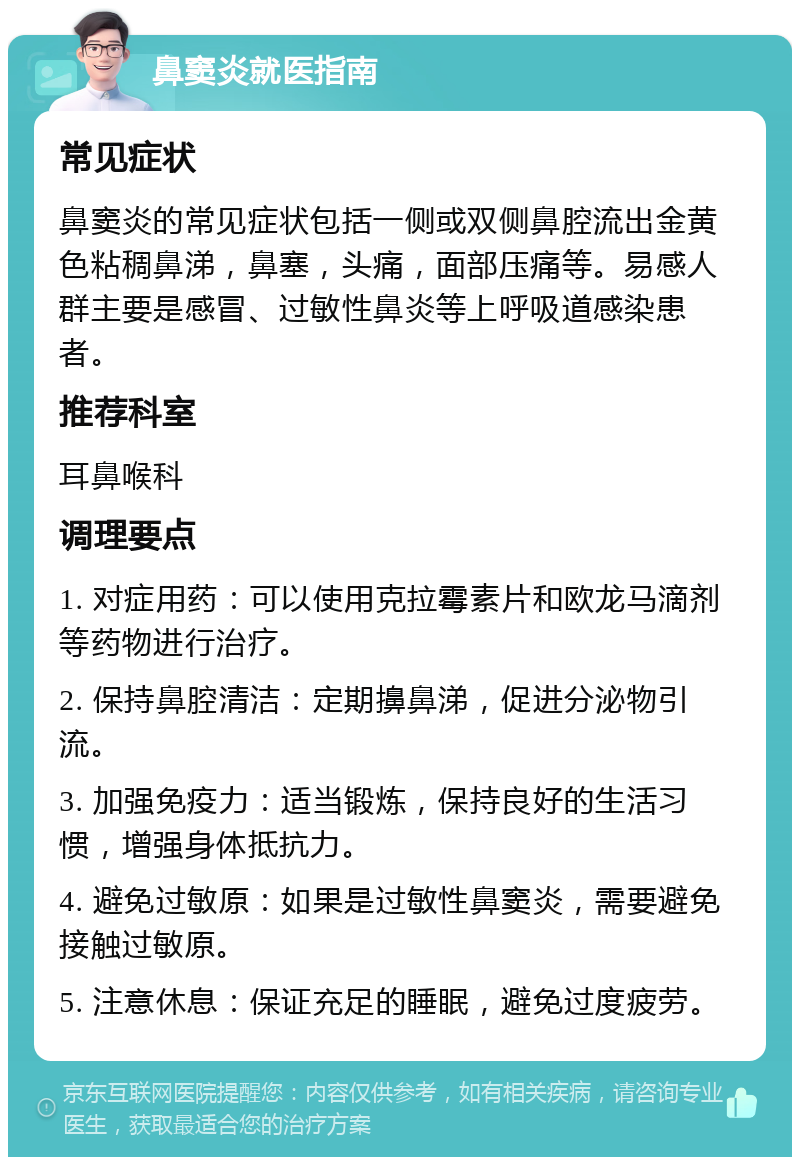 鼻窦炎就医指南 常见症状 鼻窦炎的常见症状包括一侧或双侧鼻腔流出金黄色粘稠鼻涕，鼻塞，头痛，面部压痛等。易感人群主要是感冒、过敏性鼻炎等上呼吸道感染患者。 推荐科室 耳鼻喉科 调理要点 1. 对症用药：可以使用克拉霉素片和欧龙马滴剂等药物进行治疗。 2. 保持鼻腔清洁：定期擤鼻涕，促进分泌物引流。 3. 加强免疫力：适当锻炼，保持良好的生活习惯，增强身体抵抗力。 4. 避免过敏原：如果是过敏性鼻窦炎，需要避免接触过敏原。 5. 注意休息：保证充足的睡眠，避免过度疲劳。