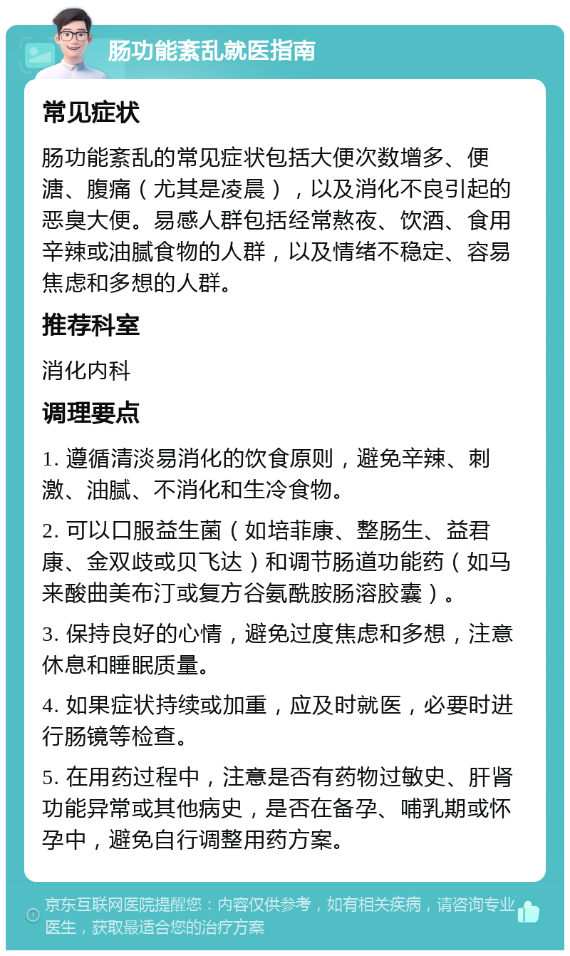 肠功能紊乱就医指南 常见症状 肠功能紊乱的常见症状包括大便次数增多、便溏、腹痛（尤其是凌晨），以及消化不良引起的恶臭大便。易感人群包括经常熬夜、饮酒、食用辛辣或油腻食物的人群，以及情绪不稳定、容易焦虑和多想的人群。 推荐科室 消化内科 调理要点 1. 遵循清淡易消化的饮食原则，避免辛辣、刺激、油腻、不消化和生冷食物。 2. 可以口服益生菌（如培菲康、整肠生、益君康、金双歧或贝飞达）和调节肠道功能药（如马来酸曲美布汀或复方谷氨酰胺肠溶胶囊）。 3. 保持良好的心情，避免过度焦虑和多想，注意休息和睡眠质量。 4. 如果症状持续或加重，应及时就医，必要时进行肠镜等检查。 5. 在用药过程中，注意是否有药物过敏史、肝肾功能异常或其他病史，是否在备孕、哺乳期或怀孕中，避免自行调整用药方案。