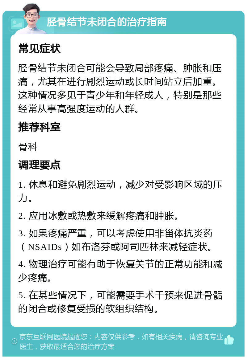 胫骨结节未闭合的治疗指南 常见症状 胫骨结节未闭合可能会导致局部疼痛、肿胀和压痛，尤其在进行剧烈运动或长时间站立后加重。这种情况多见于青少年和年轻成人，特别是那些经常从事高强度运动的人群。 推荐科室 骨科 调理要点 1. 休息和避免剧烈运动，减少对受影响区域的压力。 2. 应用冰敷或热敷来缓解疼痛和肿胀。 3. 如果疼痛严重，可以考虑使用非甾体抗炎药（NSAIDs）如布洛芬或阿司匹林来减轻症状。 4. 物理治疗可能有助于恢复关节的正常功能和减少疼痛。 5. 在某些情况下，可能需要手术干预来促进骨骺的闭合或修复受损的软组织结构。