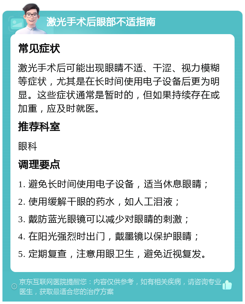 激光手术后眼部不适指南 常见症状 激光手术后可能出现眼睛不适、干涩、视力模糊等症状，尤其是在长时间使用电子设备后更为明显。这些症状通常是暂时的，但如果持续存在或加重，应及时就医。 推荐科室 眼科 调理要点 1. 避免长时间使用电子设备，适当休息眼睛； 2. 使用缓解干眼的药水，如人工泪液； 3. 戴防蓝光眼镜可以减少对眼睛的刺激； 4. 在阳光强烈时出门，戴墨镜以保护眼睛； 5. 定期复查，注意用眼卫生，避免近视复发。