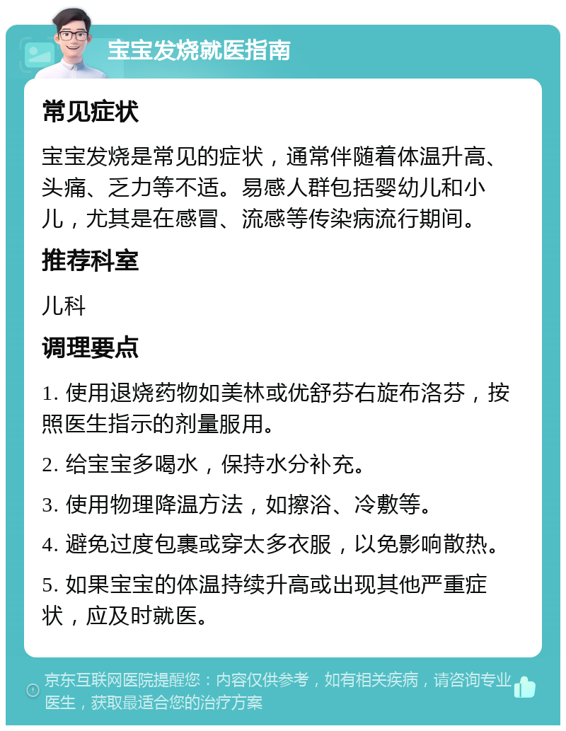 宝宝发烧就医指南 常见症状 宝宝发烧是常见的症状，通常伴随着体温升高、头痛、乏力等不适。易感人群包括婴幼儿和小儿，尤其是在感冒、流感等传染病流行期间。 推荐科室 儿科 调理要点 1. 使用退烧药物如美林或优舒芬右旋布洛芬，按照医生指示的剂量服用。 2. 给宝宝多喝水，保持水分补充。 3. 使用物理降温方法，如擦浴、冷敷等。 4. 避免过度包裹或穿太多衣服，以免影响散热。 5. 如果宝宝的体温持续升高或出现其他严重症状，应及时就医。