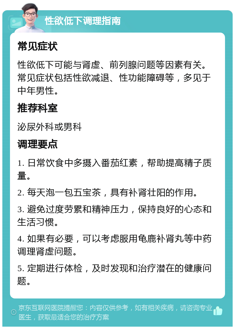 性欲低下调理指南 常见症状 性欲低下可能与肾虚、前列腺问题等因素有关。常见症状包括性欲减退、性功能障碍等，多见于中年男性。 推荐科室 泌尿外科或男科 调理要点 1. 日常饮食中多摄入番茄红素，帮助提高精子质量。 2. 每天泡一包五宝茶，具有补肾壮阳的作用。 3. 避免过度劳累和精神压力，保持良好的心态和生活习惯。 4. 如果有必要，可以考虑服用龟鹿补肾丸等中药调理肾虚问题。 5. 定期进行体检，及时发现和治疗潜在的健康问题。