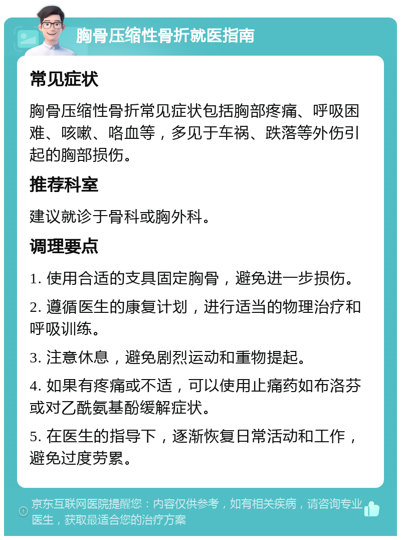 胸骨压缩性骨折就医指南 常见症状 胸骨压缩性骨折常见症状包括胸部疼痛、呼吸困难、咳嗽、咯血等，多见于车祸、跌落等外伤引起的胸部损伤。 推荐科室 建议就诊于骨科或胸外科。 调理要点 1. 使用合适的支具固定胸骨，避免进一步损伤。 2. 遵循医生的康复计划，进行适当的物理治疗和呼吸训练。 3. 注意休息，避免剧烈运动和重物提起。 4. 如果有疼痛或不适，可以使用止痛药如布洛芬或对乙酰氨基酚缓解症状。 5. 在医生的指导下，逐渐恢复日常活动和工作，避免过度劳累。