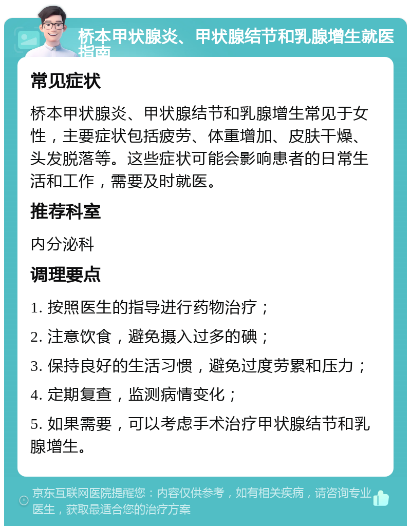 桥本甲状腺炎、甲状腺结节和乳腺增生就医指南 常见症状 桥本甲状腺炎、甲状腺结节和乳腺增生常见于女性，主要症状包括疲劳、体重增加、皮肤干燥、头发脱落等。这些症状可能会影响患者的日常生活和工作，需要及时就医。 推荐科室 内分泌科 调理要点 1. 按照医生的指导进行药物治疗； 2. 注意饮食，避免摄入过多的碘； 3. 保持良好的生活习惯，避免过度劳累和压力； 4. 定期复查，监测病情变化； 5. 如果需要，可以考虑手术治疗甲状腺结节和乳腺增生。