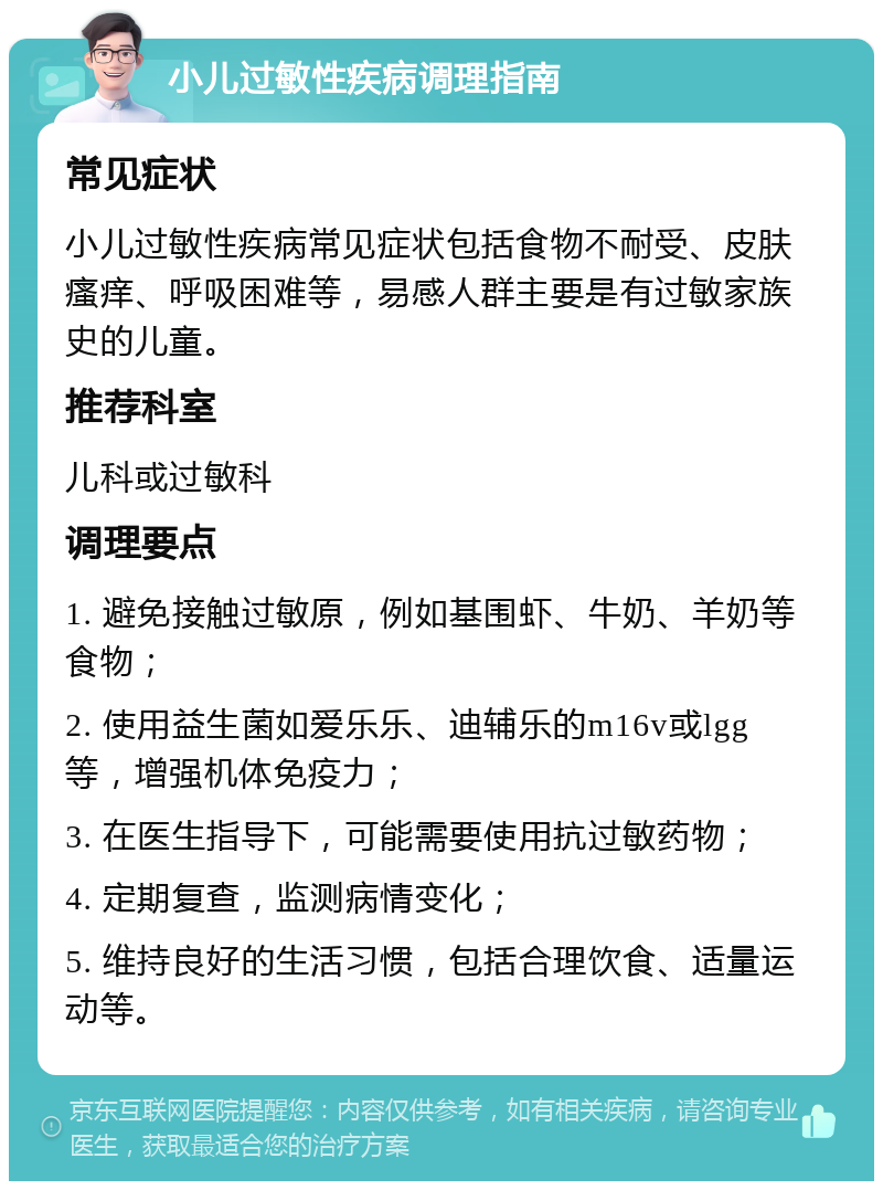 小儿过敏性疾病调理指南 常见症状 小儿过敏性疾病常见症状包括食物不耐受、皮肤瘙痒、呼吸困难等，易感人群主要是有过敏家族史的儿童。 推荐科室 儿科或过敏科 调理要点 1. 避免接触过敏原，例如基围虾、牛奶、羊奶等食物； 2. 使用益生菌如爱乐乐、迪辅乐的m16v或lgg等，增强机体免疫力； 3. 在医生指导下，可能需要使用抗过敏药物； 4. 定期复查，监测病情变化； 5. 维持良好的生活习惯，包括合理饮食、适量运动等。