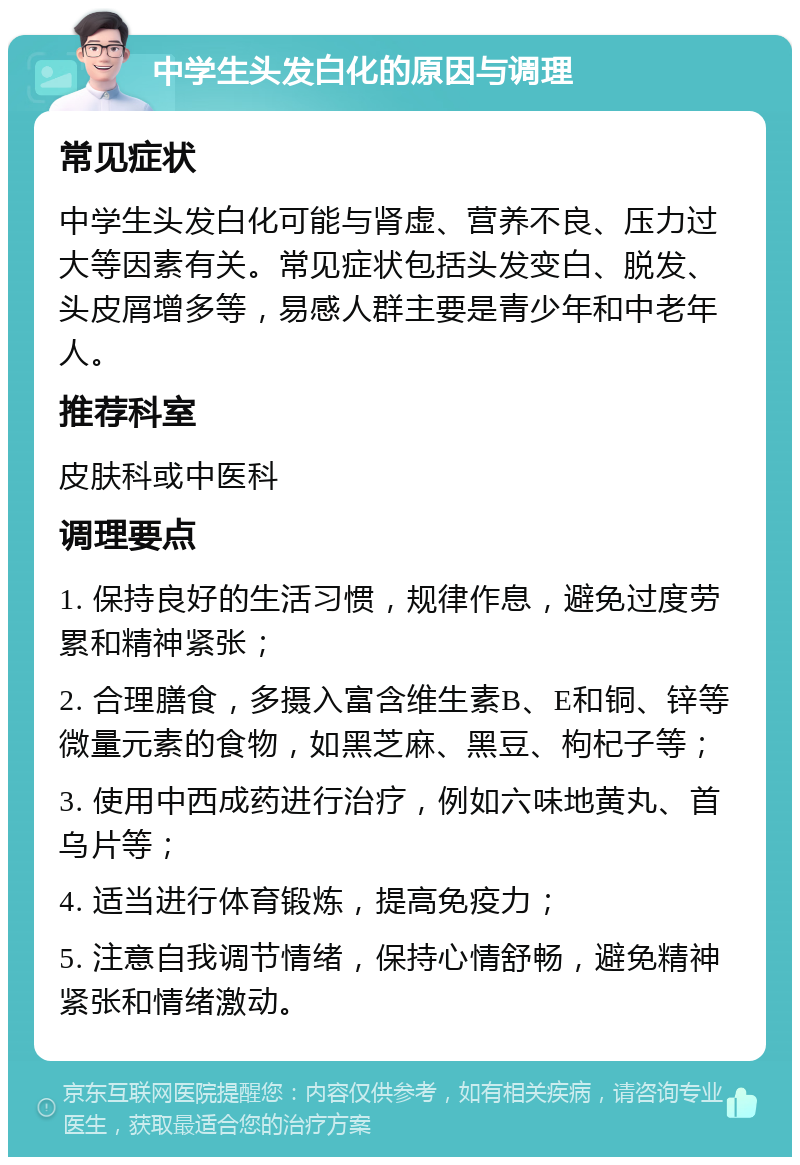 中学生头发白化的原因与调理 常见症状 中学生头发白化可能与肾虚、营养不良、压力过大等因素有关。常见症状包括头发变白、脱发、头皮屑增多等，易感人群主要是青少年和中老年人。 推荐科室 皮肤科或中医科 调理要点 1. 保持良好的生活习惯，规律作息，避免过度劳累和精神紧张； 2. 合理膳食，多摄入富含维生素B、E和铜、锌等微量元素的食物，如黑芝麻、黑豆、枸杞子等； 3. 使用中西成药进行治疗，例如六味地黄丸、首乌片等； 4. 适当进行体育锻炼，提高免疫力； 5. 注意自我调节情绪，保持心情舒畅，避免精神紧张和情绪激动。