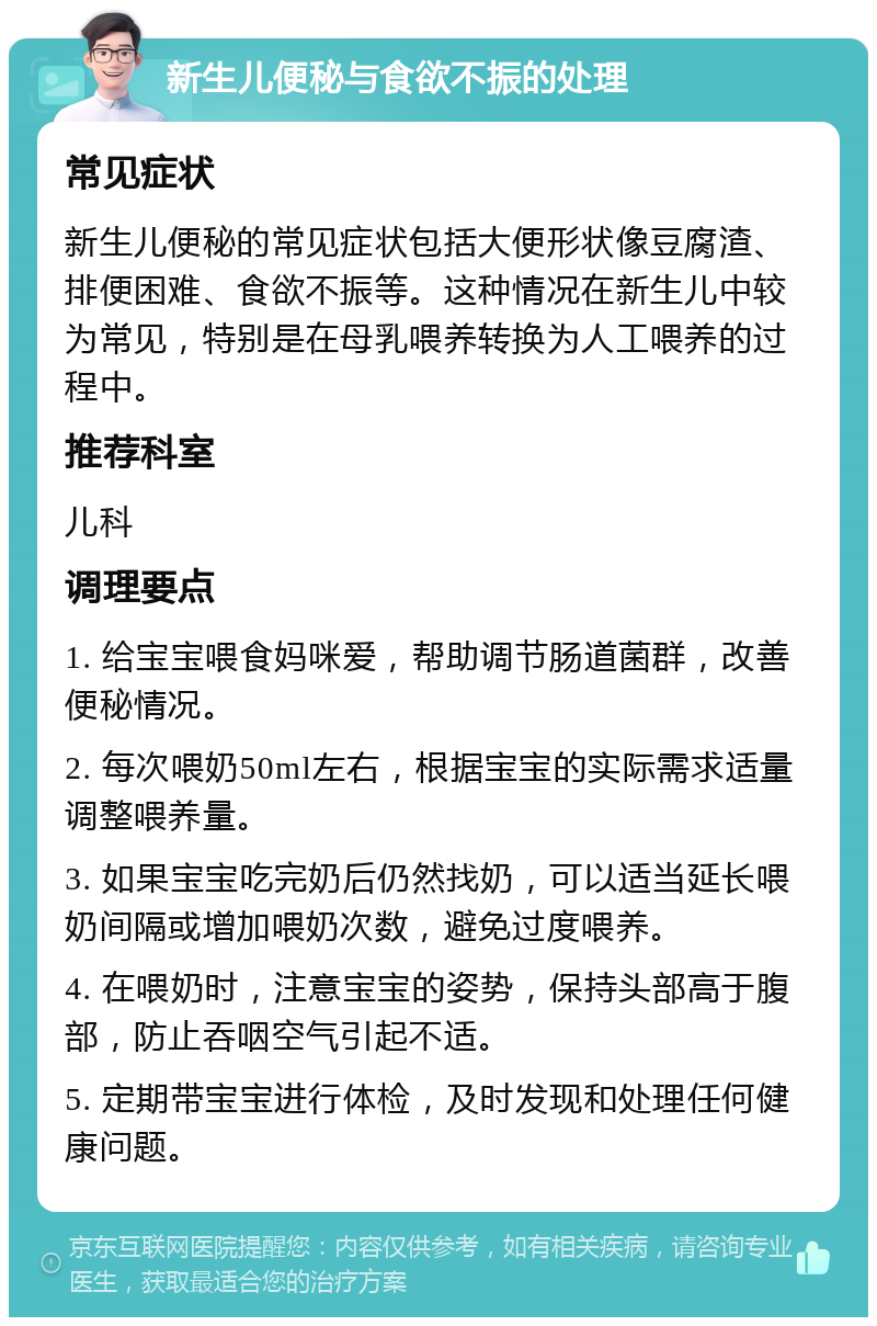 新生儿便秘与食欲不振的处理 常见症状 新生儿便秘的常见症状包括大便形状像豆腐渣、排便困难、食欲不振等。这种情况在新生儿中较为常见，特别是在母乳喂养转换为人工喂养的过程中。 推荐科室 儿科 调理要点 1. 给宝宝喂食妈咪爱，帮助调节肠道菌群，改善便秘情况。 2. 每次喂奶50ml左右，根据宝宝的实际需求适量调整喂养量。 3. 如果宝宝吃完奶后仍然找奶，可以适当延长喂奶间隔或增加喂奶次数，避免过度喂养。 4. 在喂奶时，注意宝宝的姿势，保持头部高于腹部，防止吞咽空气引起不适。 5. 定期带宝宝进行体检，及时发现和处理任何健康问题。