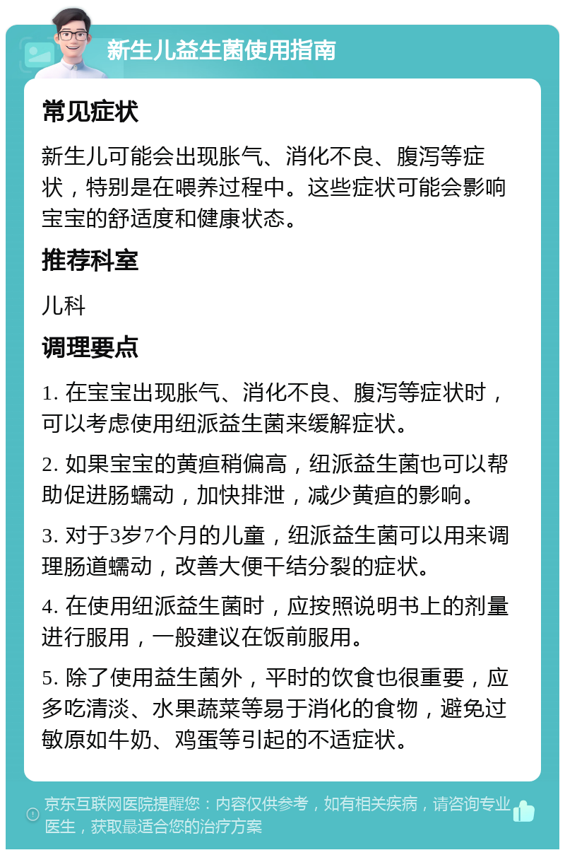 新生儿益生菌使用指南 常见症状 新生儿可能会出现胀气、消化不良、腹泻等症状，特别是在喂养过程中。这些症状可能会影响宝宝的舒适度和健康状态。 推荐科室 儿科 调理要点 1. 在宝宝出现胀气、消化不良、腹泻等症状时，可以考虑使用纽派益生菌来缓解症状。 2. 如果宝宝的黄疸稍偏高，纽派益生菌也可以帮助促进肠蠕动，加快排泄，减少黄疸的影响。 3. 对于3岁7个月的儿童，纽派益生菌可以用来调理肠道蠕动，改善大便干结分裂的症状。 4. 在使用纽派益生菌时，应按照说明书上的剂量进行服用，一般建议在饭前服用。 5. 除了使用益生菌外，平时的饮食也很重要，应多吃清淡、水果蔬菜等易于消化的食物，避免过敏原如牛奶、鸡蛋等引起的不适症状。