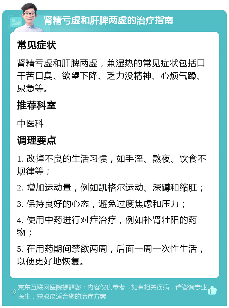 肾精亏虚和肝脾两虚的治疗指南 常见症状 肾精亏虚和肝脾两虚，兼湿热的常见症状包括口干苦口臭、欲望下降、乏力没精神、心烦气躁、尿急等。 推荐科室 中医科 调理要点 1. 改掉不良的生活习惯，如手淫、熬夜、饮食不规律等； 2. 增加运动量，例如凯格尔运动、深蹲和缩肛； 3. 保持良好的心态，避免过度焦虑和压力； 4. 使用中药进行对症治疗，例如补肾壮阳的药物； 5. 在用药期间禁欲两周，后面一周一次性生活，以便更好地恢复。