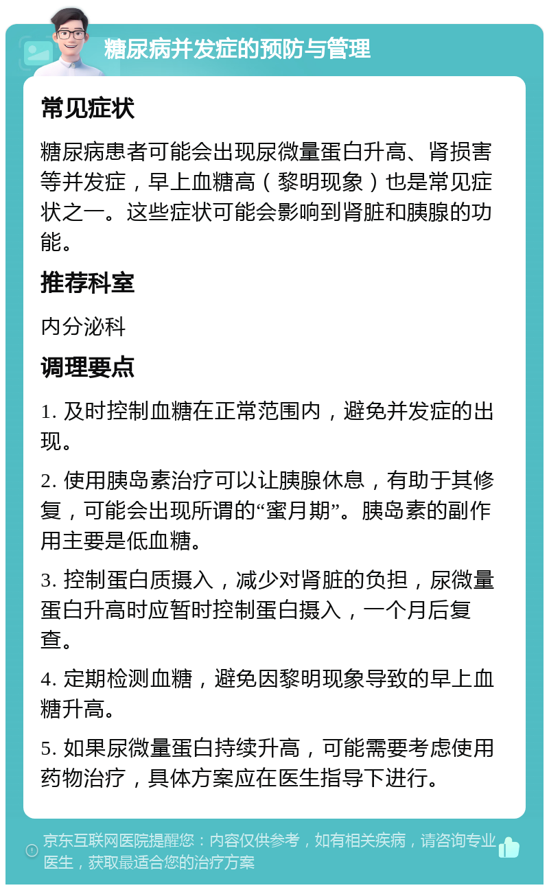 糖尿病并发症的预防与管理 常见症状 糖尿病患者可能会出现尿微量蛋白升高、肾损害等并发症，早上血糖高（黎明现象）也是常见症状之一。这些症状可能会影响到肾脏和胰腺的功能。 推荐科室 内分泌科 调理要点 1. 及时控制血糖在正常范围内，避免并发症的出现。 2. 使用胰岛素治疗可以让胰腺休息，有助于其修复，可能会出现所谓的“蜜月期”。胰岛素的副作用主要是低血糖。 3. 控制蛋白质摄入，减少对肾脏的负担，尿微量蛋白升高时应暂时控制蛋白摄入，一个月后复查。 4. 定期检测血糖，避免因黎明现象导致的早上血糖升高。 5. 如果尿微量蛋白持续升高，可能需要考虑使用药物治疗，具体方案应在医生指导下进行。