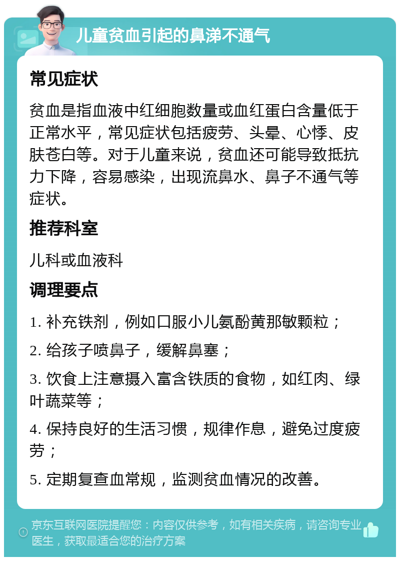 儿童贫血引起的鼻涕不通气 常见症状 贫血是指血液中红细胞数量或血红蛋白含量低于正常水平，常见症状包括疲劳、头晕、心悸、皮肤苍白等。对于儿童来说，贫血还可能导致抵抗力下降，容易感染，出现流鼻水、鼻子不通气等症状。 推荐科室 儿科或血液科 调理要点 1. 补充铁剂，例如口服小儿氨酚黄那敏颗粒； 2. 给孩子喷鼻子，缓解鼻塞； 3. 饮食上注意摄入富含铁质的食物，如红肉、绿叶蔬菜等； 4. 保持良好的生活习惯，规律作息，避免过度疲劳； 5. 定期复查血常规，监测贫血情况的改善。