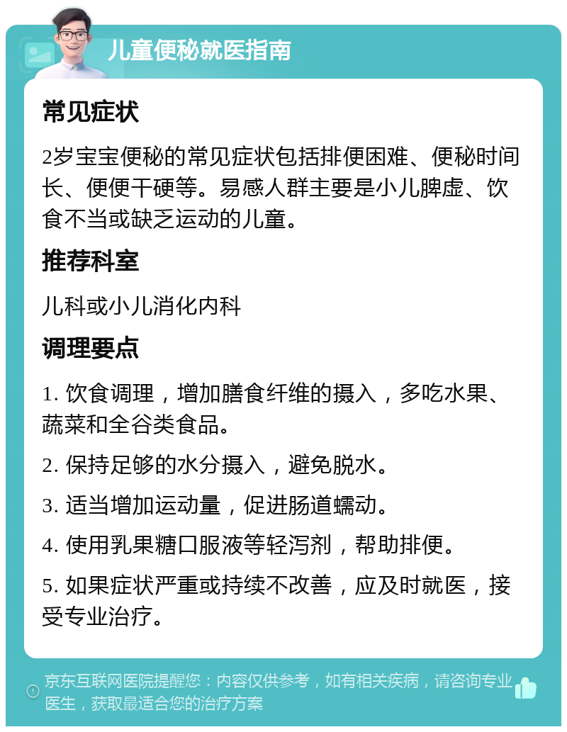 儿童便秘就医指南 常见症状 2岁宝宝便秘的常见症状包括排便困难、便秘时间长、便便干硬等。易感人群主要是小儿脾虚、饮食不当或缺乏运动的儿童。 推荐科室 儿科或小儿消化内科 调理要点 1. 饮食调理，增加膳食纤维的摄入，多吃水果、蔬菜和全谷类食品。 2. 保持足够的水分摄入，避免脱水。 3. 适当增加运动量，促进肠道蠕动。 4. 使用乳果糖口服液等轻泻剂，帮助排便。 5. 如果症状严重或持续不改善，应及时就医，接受专业治疗。