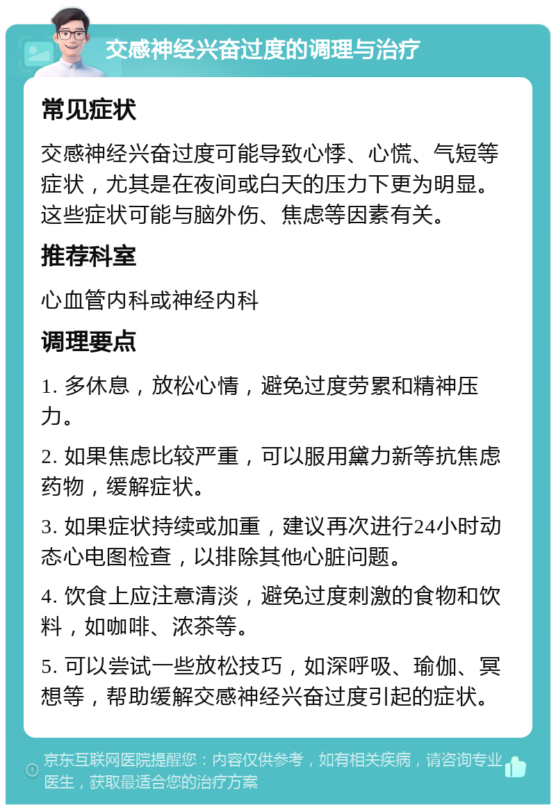 交感神经兴奋过度的调理与治疗 常见症状 交感神经兴奋过度可能导致心悸、心慌、气短等症状，尤其是在夜间或白天的压力下更为明显。这些症状可能与脑外伤、焦虑等因素有关。 推荐科室 心血管内科或神经内科 调理要点 1. 多休息，放松心情，避免过度劳累和精神压力。 2. 如果焦虑比较严重，可以服用黛力新等抗焦虑药物，缓解症状。 3. 如果症状持续或加重，建议再次进行24小时动态心电图检查，以排除其他心脏问题。 4. 饮食上应注意清淡，避免过度刺激的食物和饮料，如咖啡、浓茶等。 5. 可以尝试一些放松技巧，如深呼吸、瑜伽、冥想等，帮助缓解交感神经兴奋过度引起的症状。