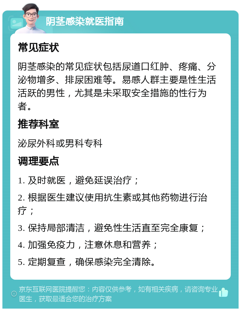 阴茎感染就医指南 常见症状 阴茎感染的常见症状包括尿道口红肿、疼痛、分泌物增多、排尿困难等。易感人群主要是性生活活跃的男性，尤其是未采取安全措施的性行为者。 推荐科室 泌尿外科或男科专科 调理要点 1. 及时就医，避免延误治疗； 2. 根据医生建议使用抗生素或其他药物进行治疗； 3. 保持局部清洁，避免性生活直至完全康复； 4. 加强免疫力，注意休息和营养； 5. 定期复查，确保感染完全清除。