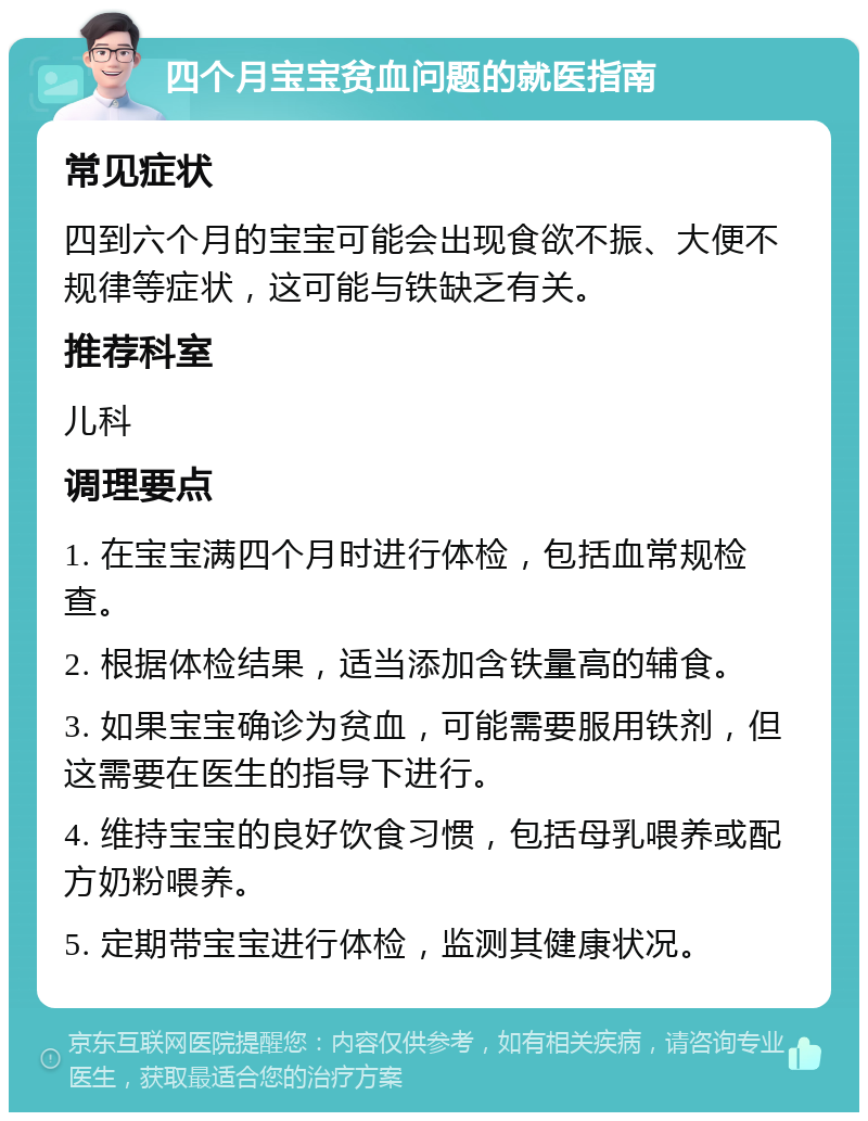 四个月宝宝贫血问题的就医指南 常见症状 四到六个月的宝宝可能会出现食欲不振、大便不规律等症状，这可能与铁缺乏有关。 推荐科室 儿科 调理要点 1. 在宝宝满四个月时进行体检，包括血常规检查。 2. 根据体检结果，适当添加含铁量高的辅食。 3. 如果宝宝确诊为贫血，可能需要服用铁剂，但这需要在医生的指导下进行。 4. 维持宝宝的良好饮食习惯，包括母乳喂养或配方奶粉喂养。 5. 定期带宝宝进行体检，监测其健康状况。