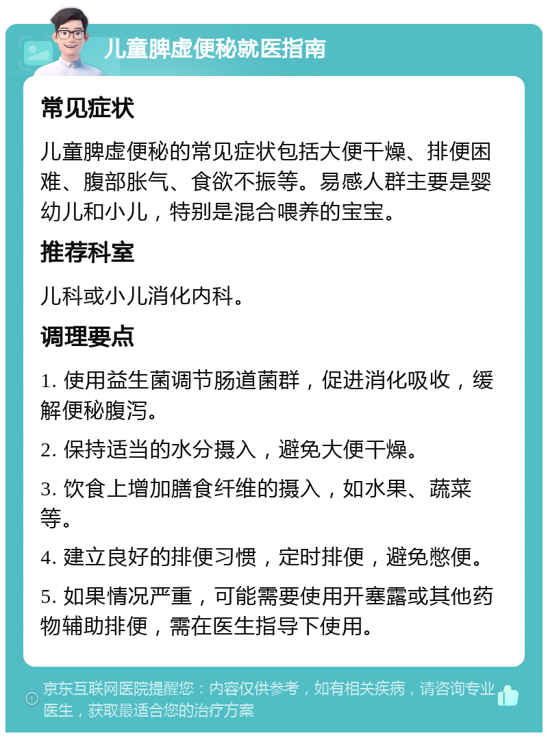 儿童脾虚便秘就医指南 常见症状 儿童脾虚便秘的常见症状包括大便干燥、排便困难、腹部胀气、食欲不振等。易感人群主要是婴幼儿和小儿，特别是混合喂养的宝宝。 推荐科室 儿科或小儿消化内科。 调理要点 1. 使用益生菌调节肠道菌群，促进消化吸收，缓解便秘腹泻。 2. 保持适当的水分摄入，避免大便干燥。 3. 饮食上增加膳食纤维的摄入，如水果、蔬菜等。 4. 建立良好的排便习惯，定时排便，避免憋便。 5. 如果情况严重，可能需要使用开塞露或其他药物辅助排便，需在医生指导下使用。