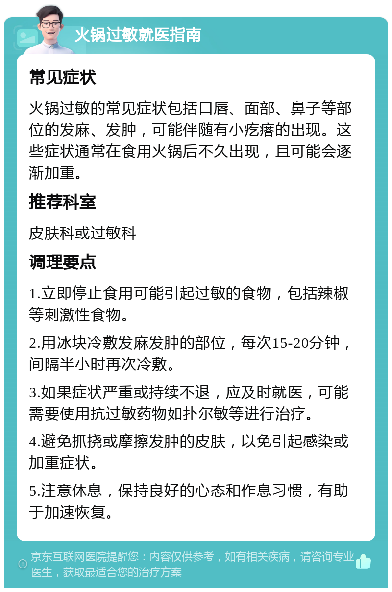 火锅过敏就医指南 常见症状 火锅过敏的常见症状包括口唇、面部、鼻子等部位的发麻、发肿，可能伴随有小疙瘩的出现。这些症状通常在食用火锅后不久出现，且可能会逐渐加重。 推荐科室 皮肤科或过敏科 调理要点 1.立即停止食用可能引起过敏的食物，包括辣椒等刺激性食物。 2.用冰块冷敷发麻发肿的部位，每次15-20分钟，间隔半小时再次冷敷。 3.如果症状严重或持续不退，应及时就医，可能需要使用抗过敏药物如扑尔敏等进行治疗。 4.避免抓挠或摩擦发肿的皮肤，以免引起感染或加重症状。 5.注意休息，保持良好的心态和作息习惯，有助于加速恢复。