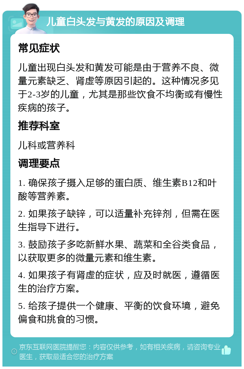 儿童白头发与黄发的原因及调理 常见症状 儿童出现白头发和黄发可能是由于营养不良、微量元素缺乏、肾虚等原因引起的。这种情况多见于2-3岁的儿童，尤其是那些饮食不均衡或有慢性疾病的孩子。 推荐科室 儿科或营养科 调理要点 1. 确保孩子摄入足够的蛋白质、维生素B12和叶酸等营养素。 2. 如果孩子缺锌，可以适量补充锌剂，但需在医生指导下进行。 3. 鼓励孩子多吃新鲜水果、蔬菜和全谷类食品，以获取更多的微量元素和维生素。 4. 如果孩子有肾虚的症状，应及时就医，遵循医生的治疗方案。 5. 给孩子提供一个健康、平衡的饮食环境，避免偏食和挑食的习惯。