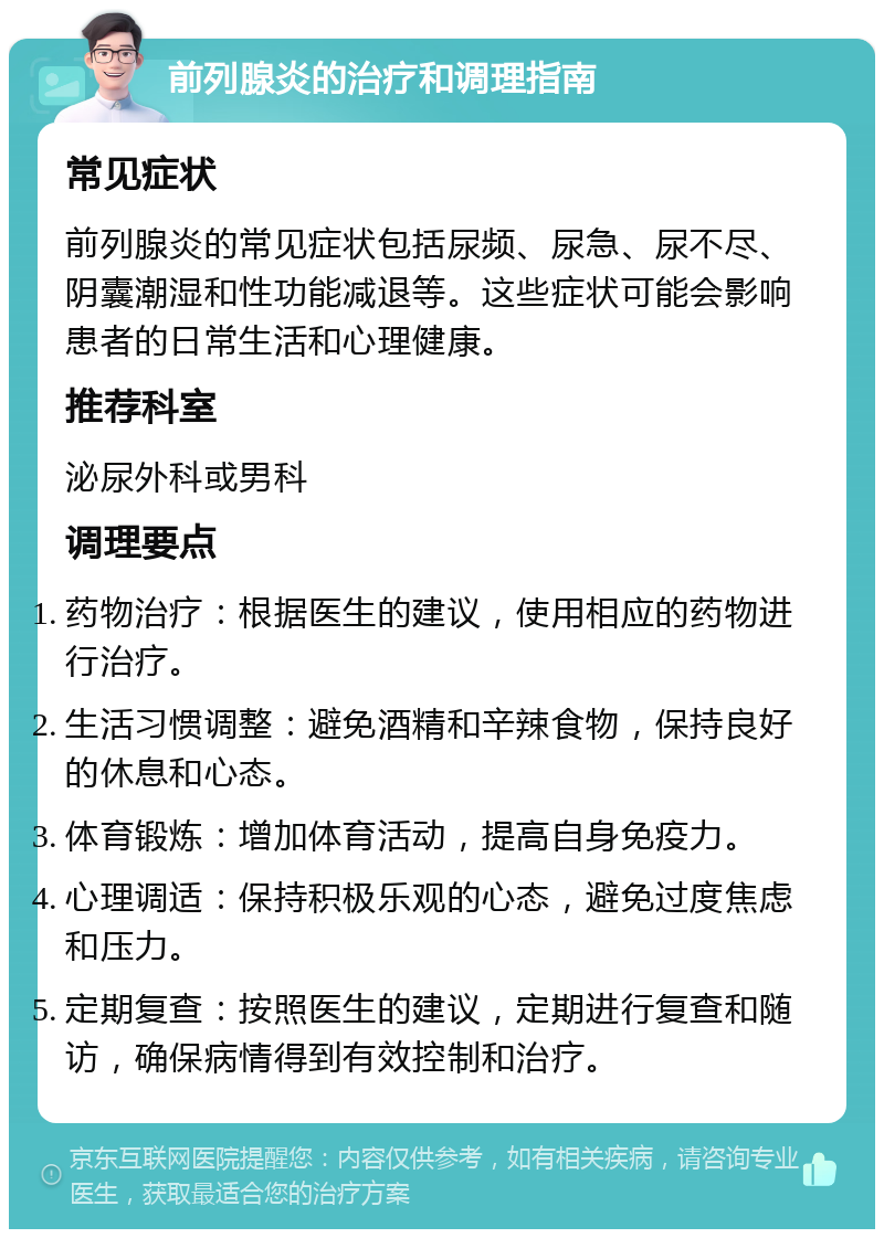 前列腺炎的治疗和调理指南 常见症状 前列腺炎的常见症状包括尿频、尿急、尿不尽、阴囊潮湿和性功能减退等。这些症状可能会影响患者的日常生活和心理健康。 推荐科室 泌尿外科或男科 调理要点 药物治疗：根据医生的建议，使用相应的药物进行治疗。 生活习惯调整：避免酒精和辛辣食物，保持良好的休息和心态。 体育锻炼：增加体育活动，提高自身免疫力。 心理调适：保持积极乐观的心态，避免过度焦虑和压力。 定期复查：按照医生的建议，定期进行复查和随访，确保病情得到有效控制和治疗。