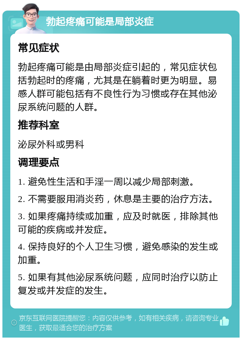 勃起疼痛可能是局部炎症 常见症状 勃起疼痛可能是由局部炎症引起的，常见症状包括勃起时的疼痛，尤其是在躺着时更为明显。易感人群可能包括有不良性行为习惯或存在其他泌尿系统问题的人群。 推荐科室 泌尿外科或男科 调理要点 1. 避免性生活和手淫一周以减少局部刺激。 2. 不需要服用消炎药，休息是主要的治疗方法。 3. 如果疼痛持续或加重，应及时就医，排除其他可能的疾病或并发症。 4. 保持良好的个人卫生习惯，避免感染的发生或加重。 5. 如果有其他泌尿系统问题，应同时治疗以防止复发或并发症的发生。