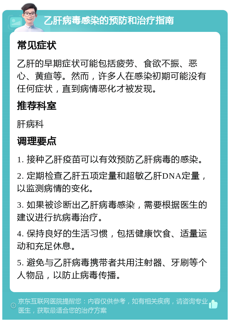 乙肝病毒感染的预防和治疗指南 常见症状 乙肝的早期症状可能包括疲劳、食欲不振、恶心、黄疸等。然而，许多人在感染初期可能没有任何症状，直到病情恶化才被发现。 推荐科室 肝病科 调理要点 1. 接种乙肝疫苗可以有效预防乙肝病毒的感染。 2. 定期检查乙肝五项定量和超敏乙肝DNA定量，以监测病情的变化。 3. 如果被诊断出乙肝病毒感染，需要根据医生的建议进行抗病毒治疗。 4. 保持良好的生活习惯，包括健康饮食、适量运动和充足休息。 5. 避免与乙肝病毒携带者共用注射器、牙刷等个人物品，以防止病毒传播。