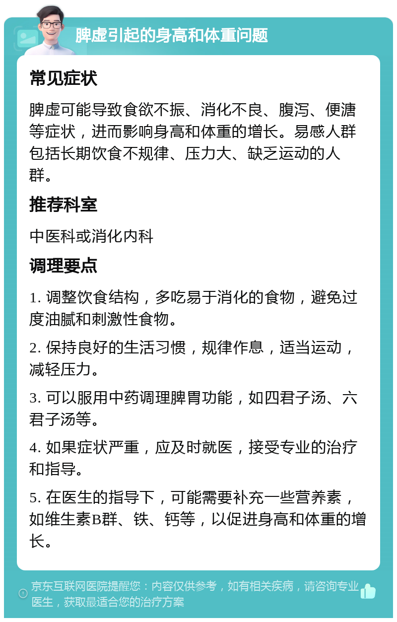 脾虚引起的身高和体重问题 常见症状 脾虚可能导致食欲不振、消化不良、腹泻、便溏等症状，进而影响身高和体重的增长。易感人群包括长期饮食不规律、压力大、缺乏运动的人群。 推荐科室 中医科或消化内科 调理要点 1. 调整饮食结构，多吃易于消化的食物，避免过度油腻和刺激性食物。 2. 保持良好的生活习惯，规律作息，适当运动，减轻压力。 3. 可以服用中药调理脾胃功能，如四君子汤、六君子汤等。 4. 如果症状严重，应及时就医，接受专业的治疗和指导。 5. 在医生的指导下，可能需要补充一些营养素，如维生素B群、铁、钙等，以促进身高和体重的增长。