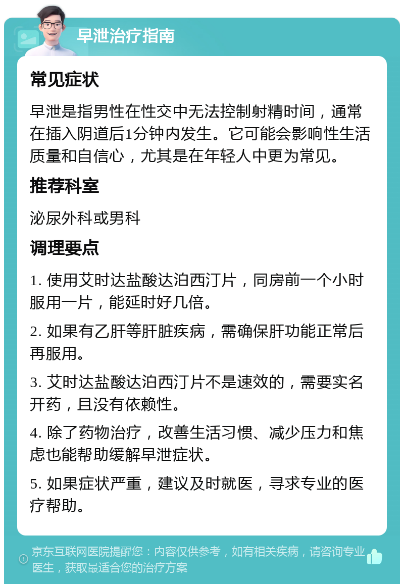 早泄治疗指南 常见症状 早泄是指男性在性交中无法控制射精时间，通常在插入阴道后1分钟内发生。它可能会影响性生活质量和自信心，尤其是在年轻人中更为常见。 推荐科室 泌尿外科或男科 调理要点 1. 使用艾时达盐酸达泊西汀片，同房前一个小时服用一片，能延时好几倍。 2. 如果有乙肝等肝脏疾病，需确保肝功能正常后再服用。 3. 艾时达盐酸达泊西汀片不是速效的，需要实名开药，且没有依赖性。 4. 除了药物治疗，改善生活习惯、减少压力和焦虑也能帮助缓解早泄症状。 5. 如果症状严重，建议及时就医，寻求专业的医疗帮助。